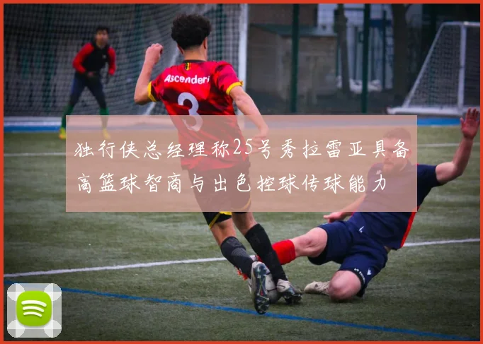 独行侠总经理称25号秀拉雷亚具备高篮球智商与出色控球传球能力