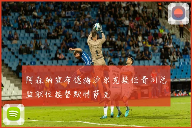 阿森纳宣布德梅沙尔克接任青训总监职位接替默特萨克