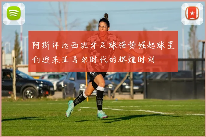 阿斯评论西班牙足球强势崛起球星们迎来亚马尔时代的辉煌时刻