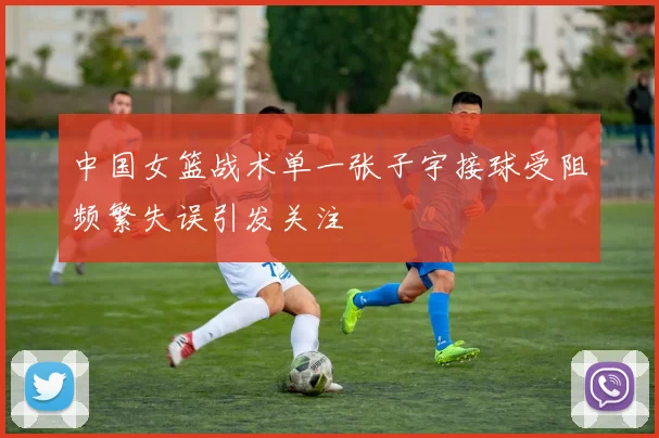 中国女篮战术单一张子宇接球受阻频繁失误引发关注