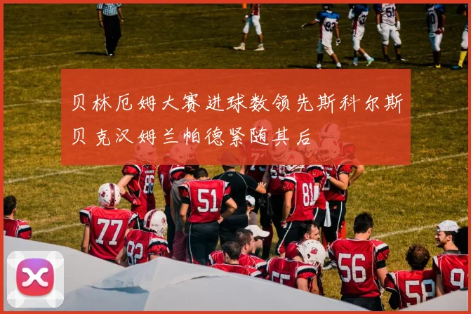 贝林厄姆大赛进球数领先斯科尔斯贝克汉姆兰帕德紧随其后