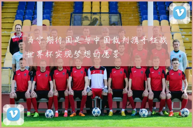 马宁期待国足与中国裁判携手征战世界杯实现梦想的愿景