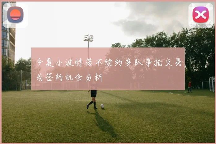 今夏小波特若不续约多队争抢交易或签约机会分析