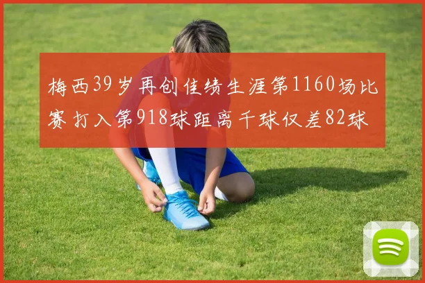 梅西39岁再创佳绩生涯第1160场比赛打入第918球距离千球仅差82球