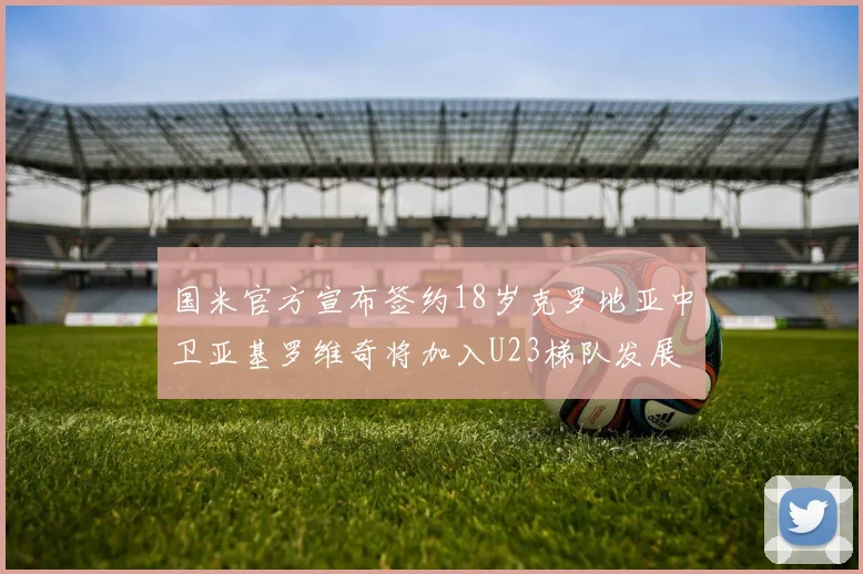 国米官方宣布签约18岁克罗地亚中卫亚基罗维奇将加入U23梯队发展