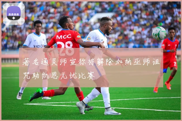 著名通灵师宣称将解除加纳巫师诅咒助凯恩无忧比赛