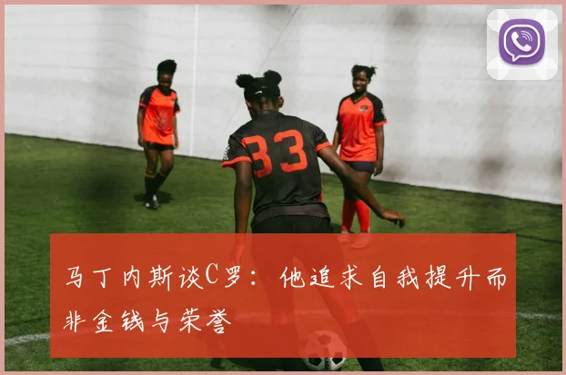 马丁内斯谈C罗：他追求自我提升而非金钱与荣誉