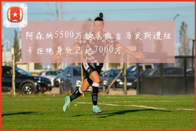 阿森纳5500万镑求购吉马良斯遭纽卡拒绝身价已达7000万