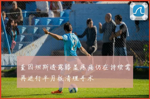 奎因坦斯透露膝盖疼痛仍在持续需再进行半月板清理手术