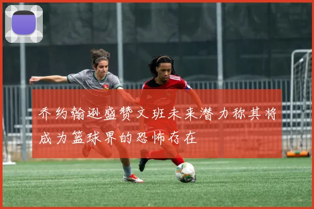 乔约翰逊盛赞文班未来潜力称其将成为篮球界的恐怖存在